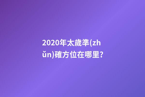 2020年太歲準(zhǔn)確方位在哪里？-第1張-觀點(diǎn)-玄機(jī)派