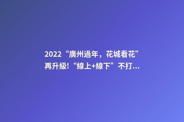 2022“廣州過年，花城看花”再升級!“線上+線下”不打烊陪你過年-第1張-觀點-玄機派