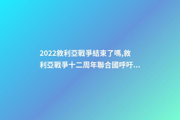 2022敘利亞戰爭結束了嗎,敘利亞戰爭十二周年聯合國呼吁通過持久的解決方案結束戰爭-第1張-觀點-玄機派