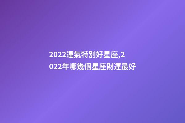 2022運氣特別好星座,2022年哪幾個星座財運最好-第1張-觀點-玄機派