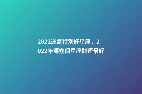 2022運氣特別好星座，2022年哪幾個星座財運最好-第1張-觀點-玄機派