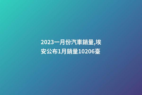 2023一月份汽車銷量,埃安公布1月銷量10206臺-第1張-觀點-玄機派