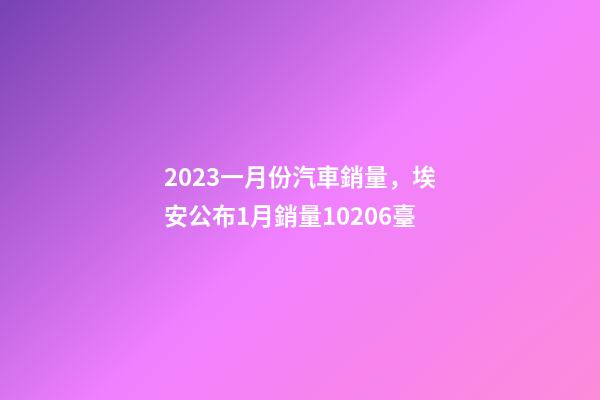 2023一月份汽車銷量，埃安公布1月銷量10206臺-第1張-觀點-玄機派