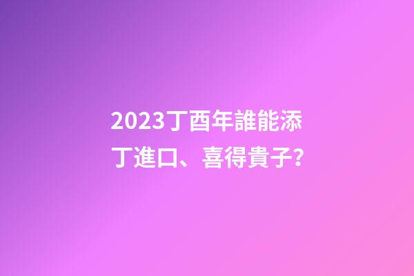 2023丁酉年誰能添丁進口、喜得貴子？