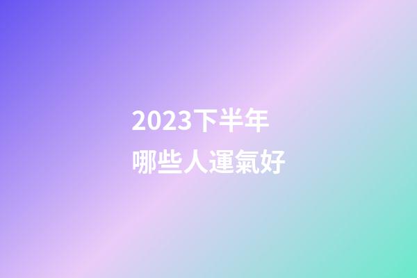 2023下半年哪些人運氣好