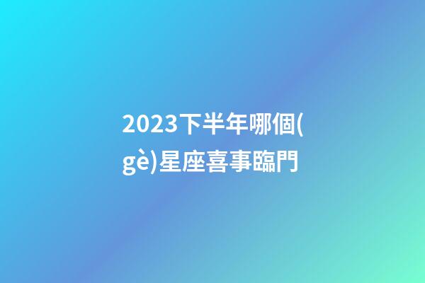 2023下半年哪個(gè)星座喜事臨門-第1張-星座運(yùn)勢(shì)-玄機(jī)派