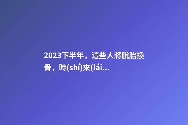 2023下半年，這些人將脫胎換骨，時(shí)來(lái)運(yùn)轉(zhuǎn)！