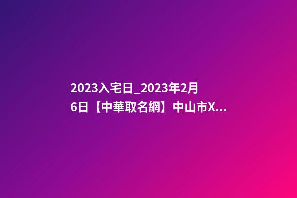 2023入宅日_2023年2月6日【中華取名網】中山市XXX五金制造、制品、實業公司簽約-第1張-公司起名-玄機派