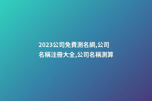 2023公司免費測名網,公司名稱注冊大全,公司名稱測算