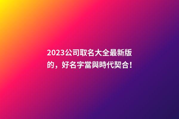 2023公司取名大全最新版的，好名字當與時代契合！