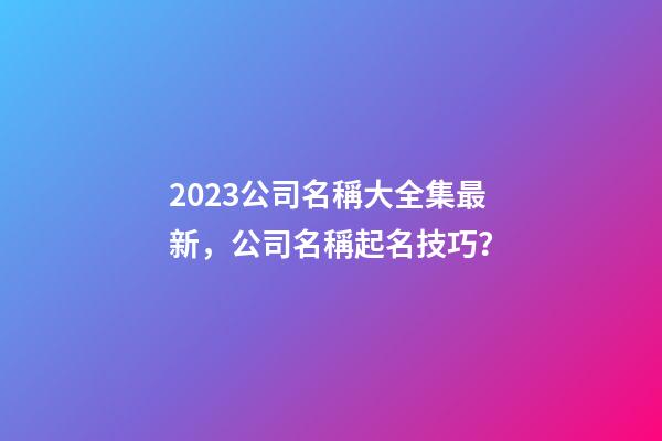 2023公司名稱大全集最新，公司名稱起名技巧？