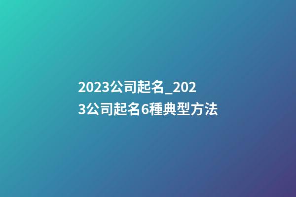 2023公司起名_2023公司起名6種典型方法-第1張-公司起名-玄機派