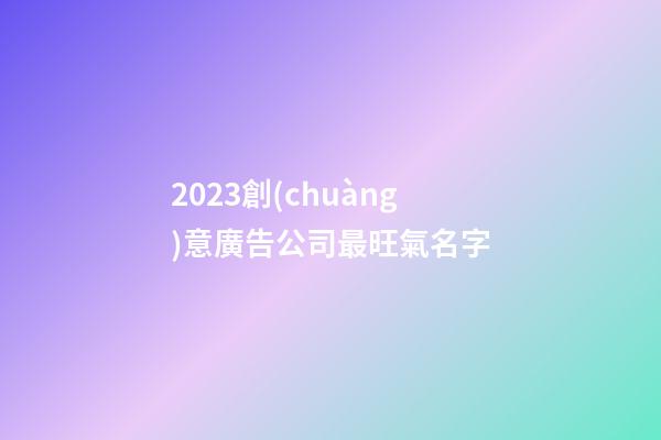 2023創(chuàng)意廣告公司最旺氣名字