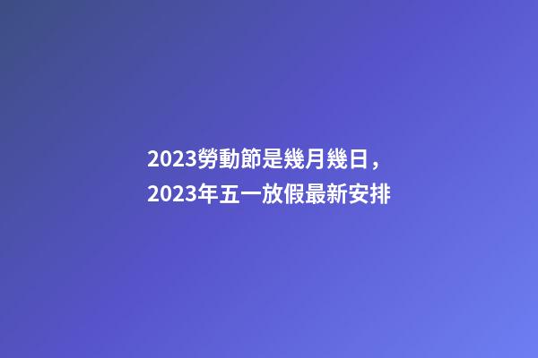 2023勞動節是幾月幾日，2023年五一放假最新安排