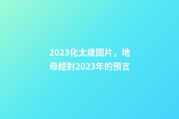 2023化太歲圖片，地母經對2023年的預言