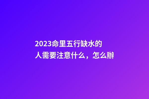 2023命里五行缺水的人需要注意什么，怎么辦