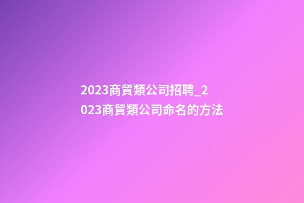 2023商貿類公司招聘_2023商貿類公司命名的方法-第1張-公司起名-玄機派