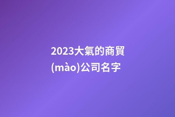 2023大氣的商貿(mào)公司名字