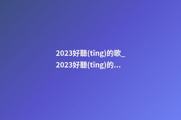 2023好聽(tīng)的歌_2023好聽(tīng)的芯片公司起名大全-第1張-公司起名-玄機(jī)派