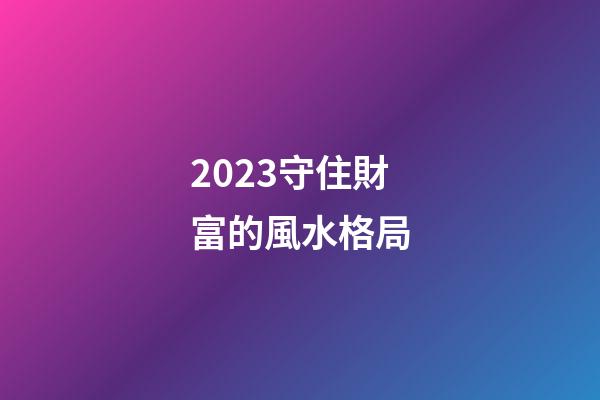 2023守住財富的風水格局