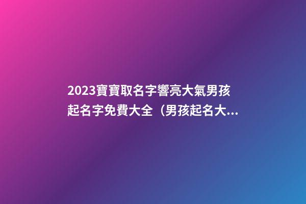 2023寶寶取名字響亮大氣男孩起名字免費大全（男孩起名大全免費取名寶典2023）