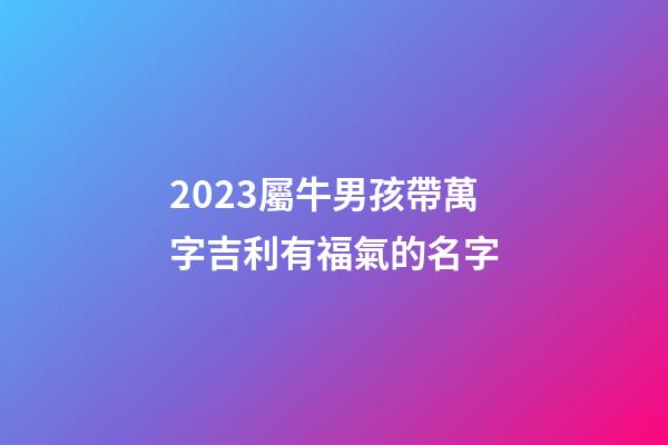 2023屬牛男孩帶萬字吉利有福氣的名字