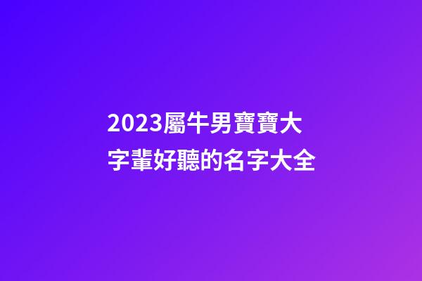 2023屬牛男寶寶大字輩好聽的名字大全