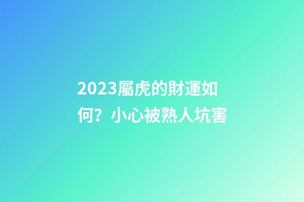 2023屬虎的財運如何？小心被熟人坑害