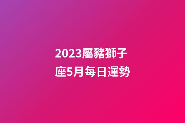 2023屬豬獅子座5月每日運勢-第1張-星座運勢-玄機派