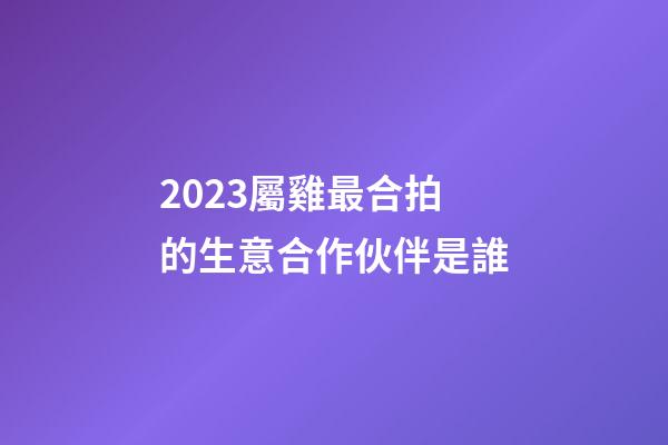 2023屬雞最合拍的生意合作伙伴是誰
