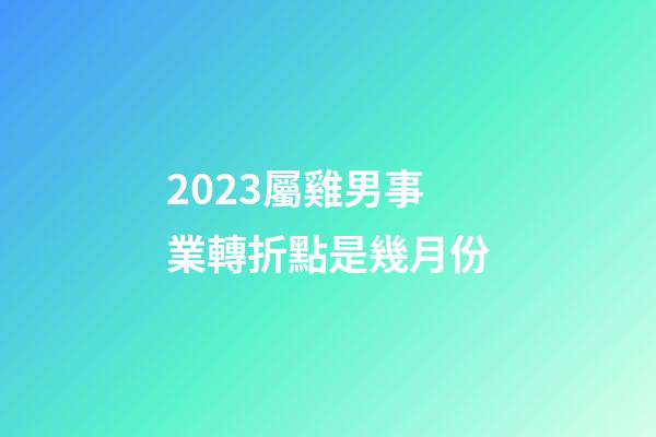 2023屬雞男事業轉折點是幾月份