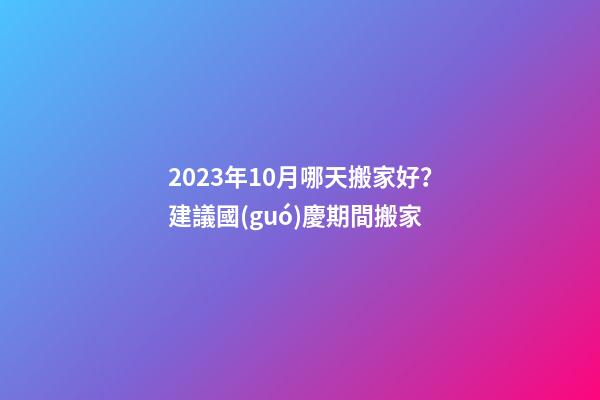 2023年10月哪天搬家好？建議國(guó)慶期間搬家