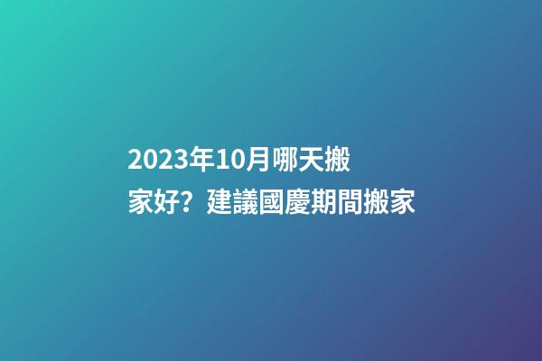 2023年10月哪天搬家好？建議國慶期間搬家
