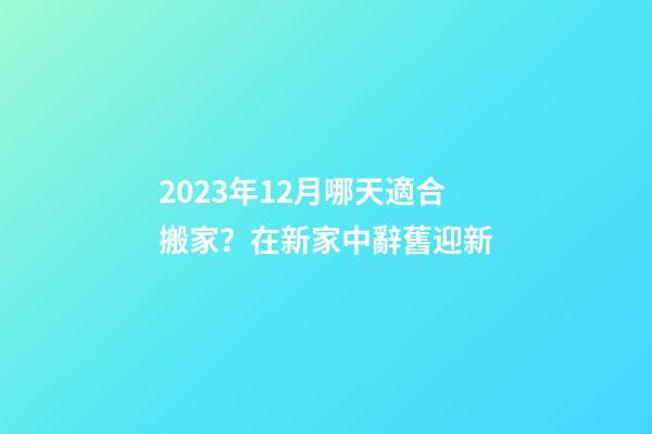 2023年12月哪天適合搬家？在新家中辭舊迎新