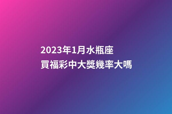 2023年1月水瓶座買福彩中大獎幾率大嗎-第1張-星座運勢-玄機派