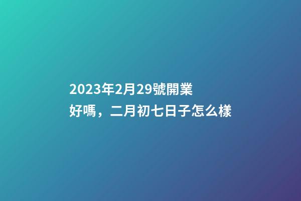 2023年2月29號開業好嗎，二月初七日子怎么樣