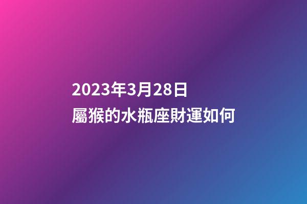 2023年3月28日屬猴的水瓶座財運如何-第1張-星座運勢-玄機派