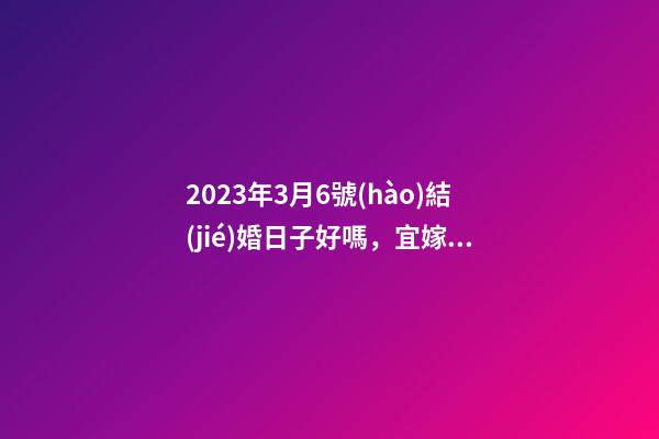 2023年3月6號(hào)結(jié)婚日子好嗎，宜嫁娶嗎