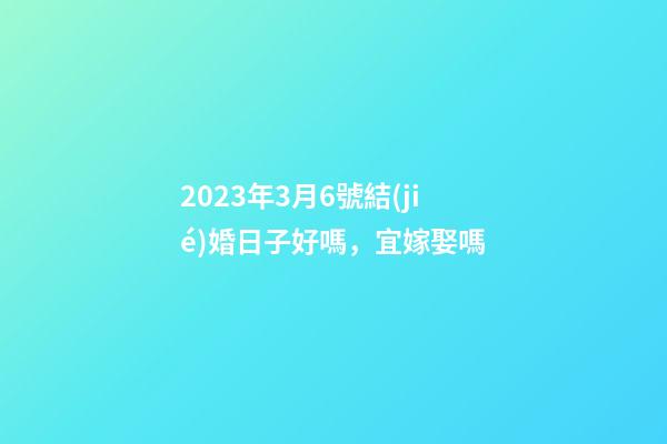 2023年3月6號結(jié)婚日子好嗎，宜嫁娶嗎