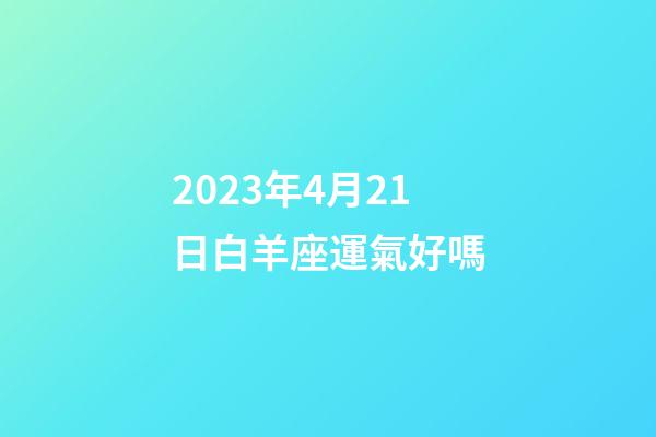 2023年4月21日白羊座運氣好嗎-第1張-星座運勢-玄機派