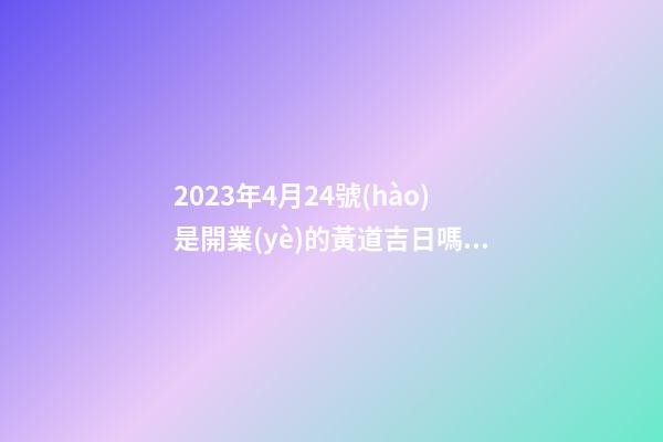 2023年4月24號(hào)是開業(yè)的黃道吉日嗎，農(nóng)歷四月初二日子怎么樣