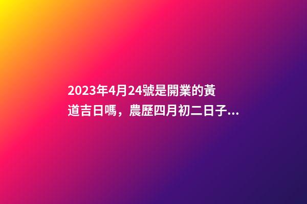 2023年4月24號是開業的黃道吉日嗎，農歷四月初二日子怎么樣