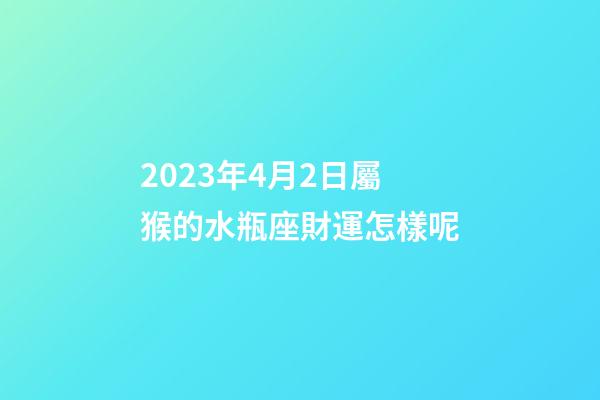 2023年4月2日屬猴的水瓶座財運怎樣呢-第1張-星座運勢-玄機派