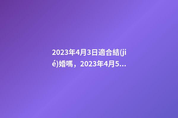 2023年4月3日適合結(jié)婚嗎，2023年4月5日五行穿衣指南-第1張-觀點(diǎn)-玄機(jī)派