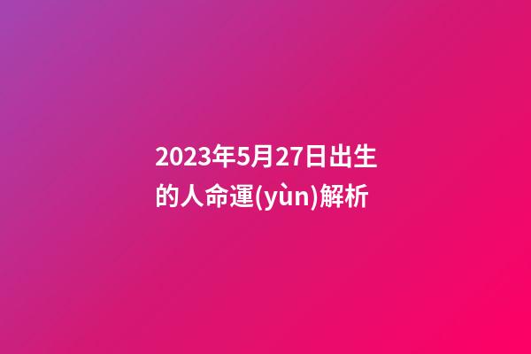 2023年5月27日出生的人命運(yùn)解析