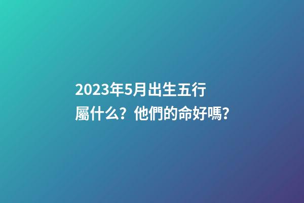 2023年5月出生五行屬什么？他們的命好嗎？