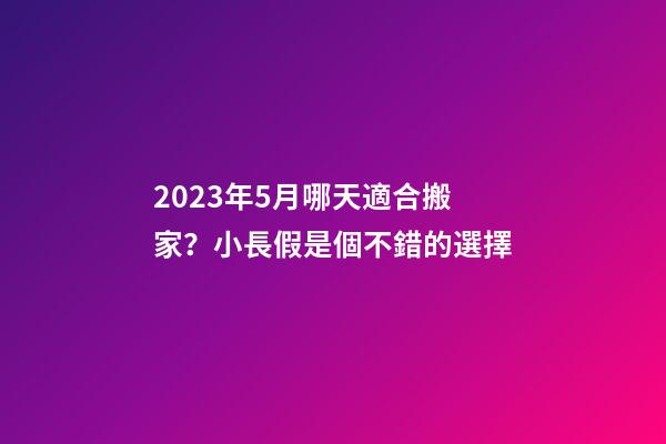 2023年5月哪天適合搬家？小長假是個不錯的選擇