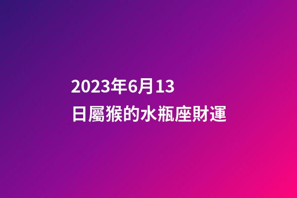 2023年6月13日屬猴的水瓶座財運-第1張-星座運勢-玄機派