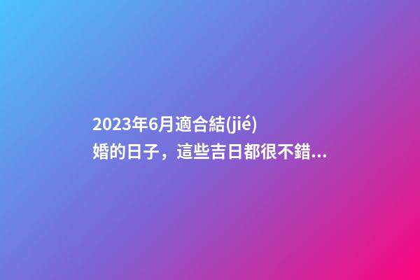 2023年6月適合結(jié)婚的日子，這些吉日都很不錯(cuò)