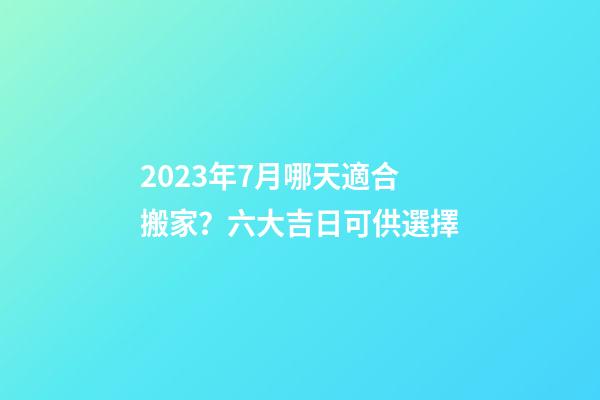 2023年7月哪天適合搬家？六大吉日可供選擇